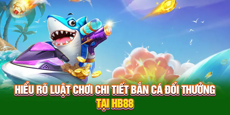 Hiểu rõ luật chơi chi tiết bắn cá đổi thưởng tại HB88